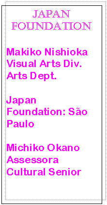 Caixa de texto: Japan Foundation

Makiko Nishioka
Visual Arts Div.
Arts Dept.

Japan Foundation: So Paulo

Michiko Okano
Assessora Cultural Senior
